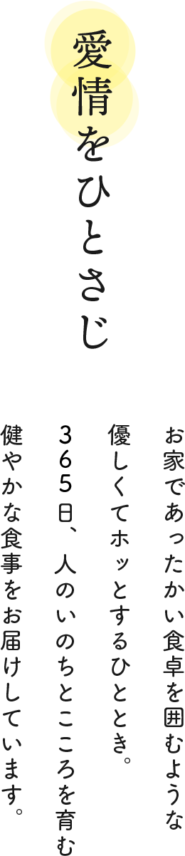 愛情をひとさじ お家であったかい食卓を囲むような優しくてホッとするひととき。365日、人のいのちとこころを育む健やかな食事をお届けしています。